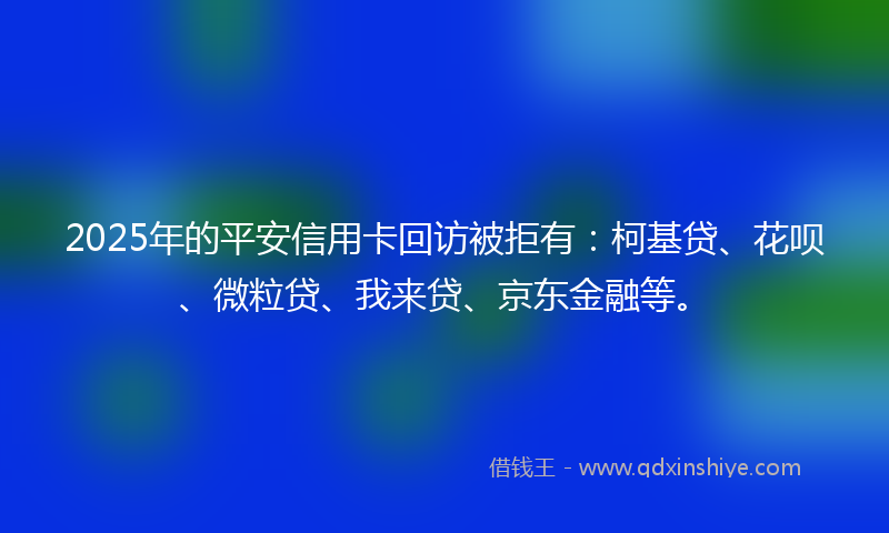 2025年的平安信用卡回访被拒有：柯基贷、花呗、微粒贷、我来贷、京东金融等。