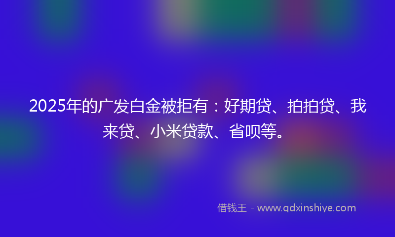 2025年的广发白金被拒有：好期贷、拍拍贷、我来贷、小米贷款、省呗等。