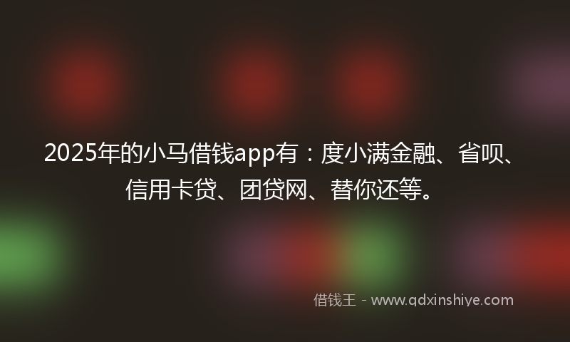 2025年的小马借钱app有：度小满金融、省呗、信用卡贷、团贷网、替你还等。