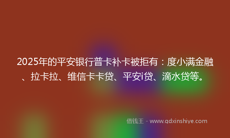 2025年的平安银行普卡补卡被拒有：度小满金融、拉卡拉、维信卡卡贷、平安i贷、滴水贷等。