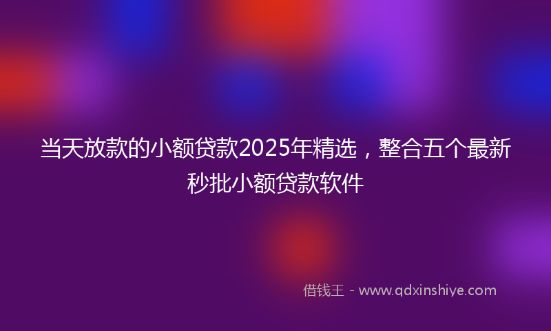 当天放款的小额贷款2025年精选，整合五个最新秒批小额贷款软件