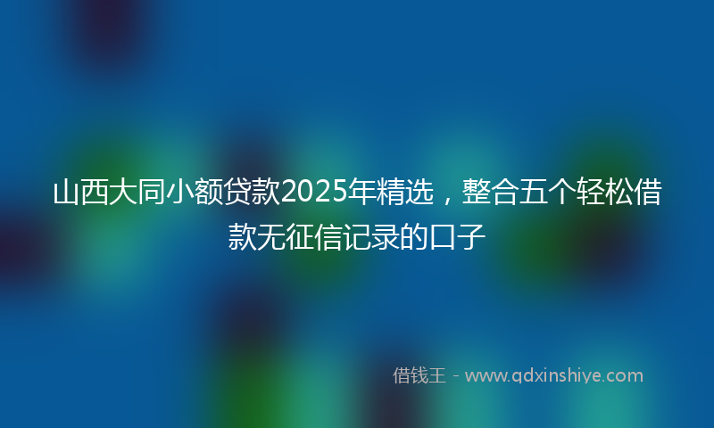 山西大同小额贷款2025年精选，整合五个轻松借款无征信记录的口子