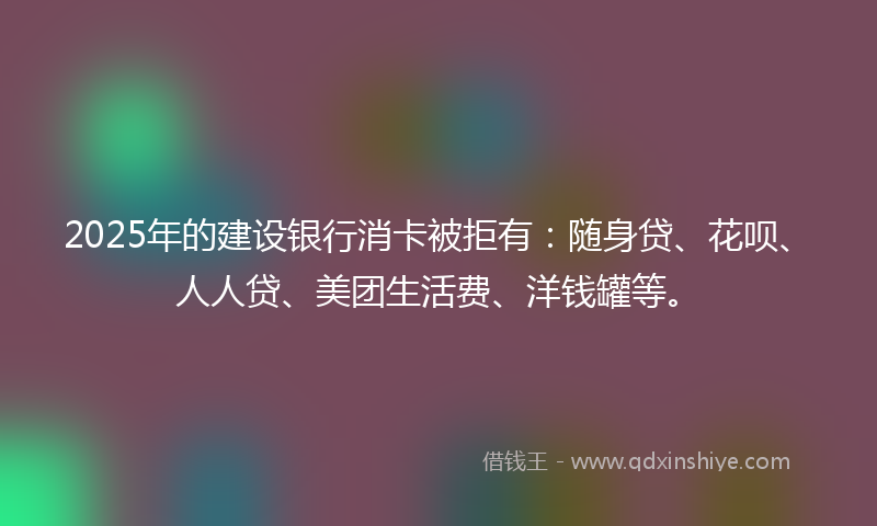 2025年的建设银行消卡被拒有：随身贷、花呗、人人贷、美团生活费、洋钱罐等。