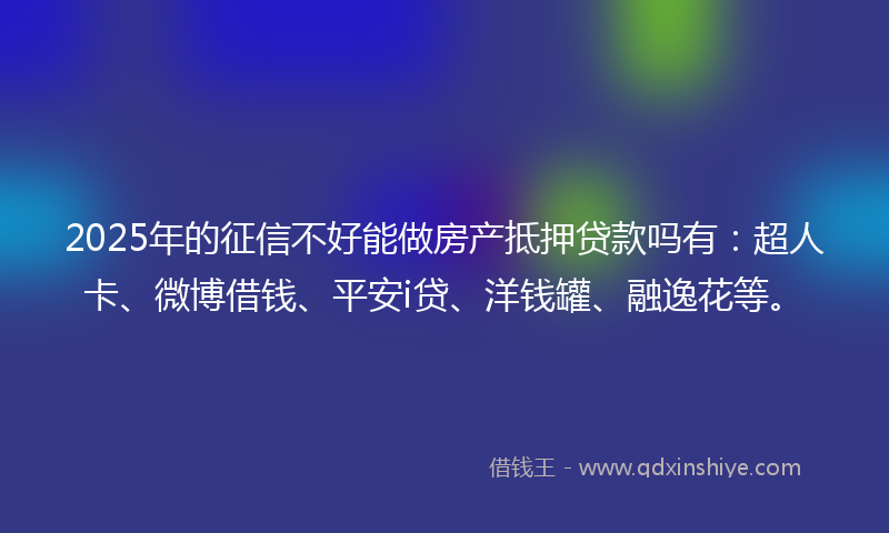 2025年的征信不好能做房产抵押贷款吗有：超人卡、微博借钱、平安i贷、洋钱罐、融逸花等。