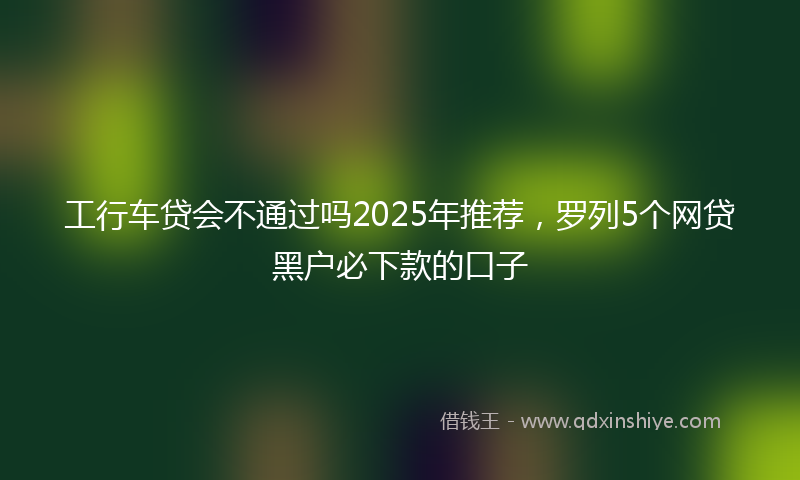 工行车贷会不通过吗2025年推荐，罗列5个网贷黑户必下款的口子