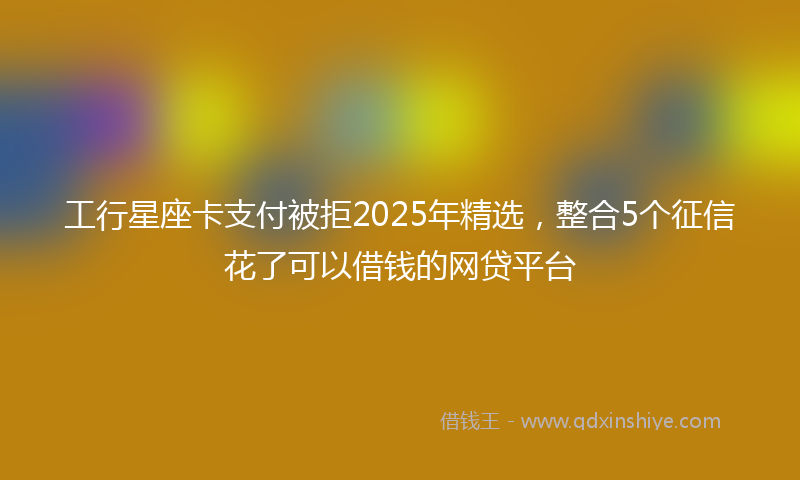 工行星座卡支付被拒2025年精选，整合5个征信花了可以借钱的网贷平台