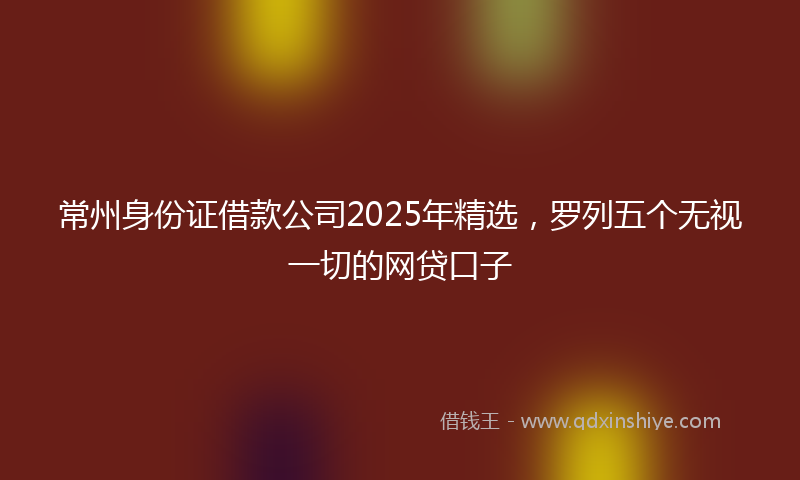 常州身份证借款公司2025年精选，罗列五个无视一切的网贷口子