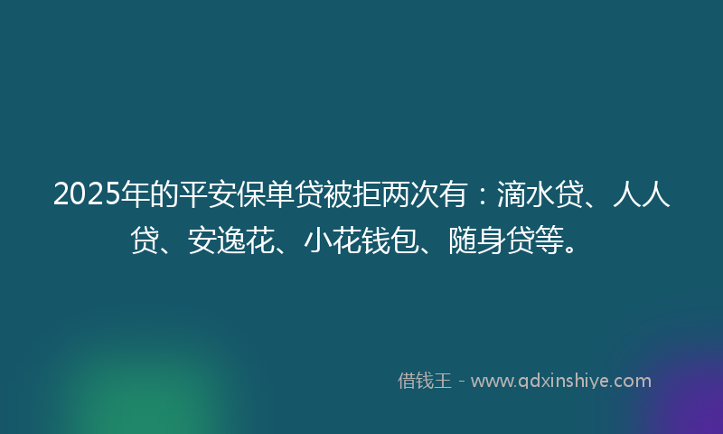 2025年的平安保单贷被拒两次有：滴水贷、人人贷、安逸花、小花钱包、随身贷等。