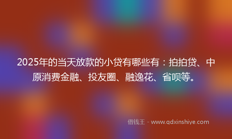 2025年的当天放款的小贷有哪些有：拍拍贷、中原消费金融、投友圈、融逸花、省呗等。