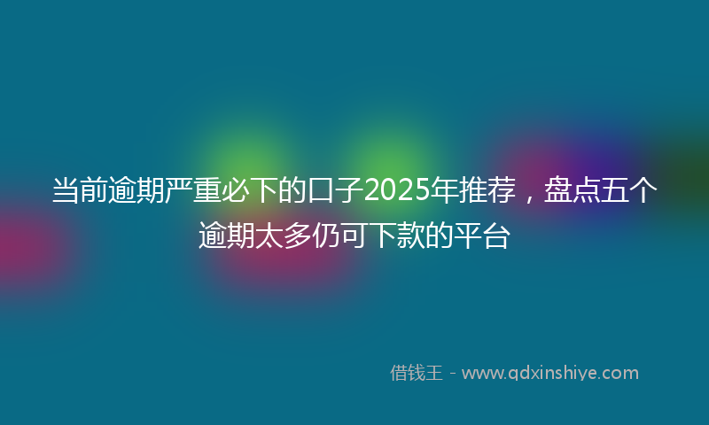 当前逾期严重必下的口子2025年推荐，盘点五个逾期太多仍可下款的平台