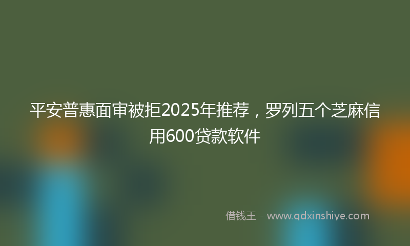 平安普惠面审被拒2025年推荐，罗列五个芝麻信用600贷款软件