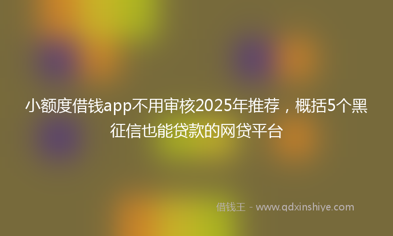 小额度借钱app不用审核2025年推荐，概括5个黑征信也能贷款的网贷平台