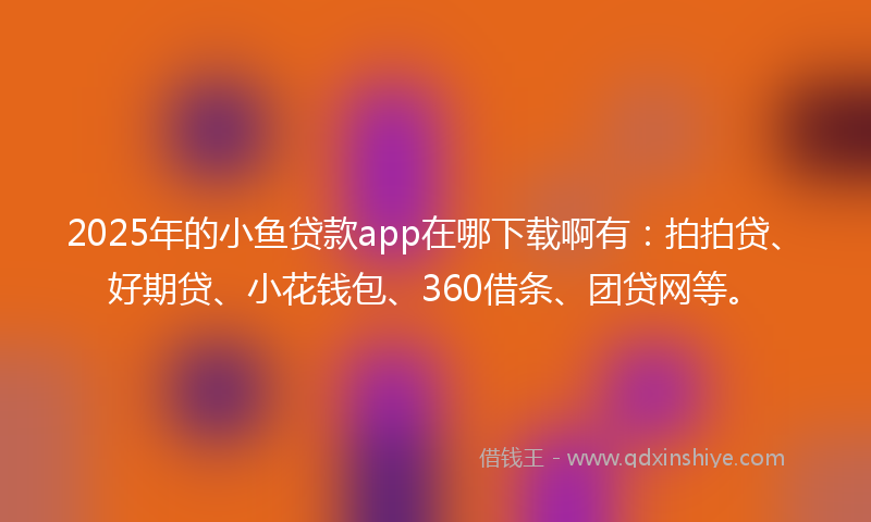 2025年的小鱼贷款app在哪下载啊有：拍拍贷、好期贷、小花钱包、360借条、团贷网等。