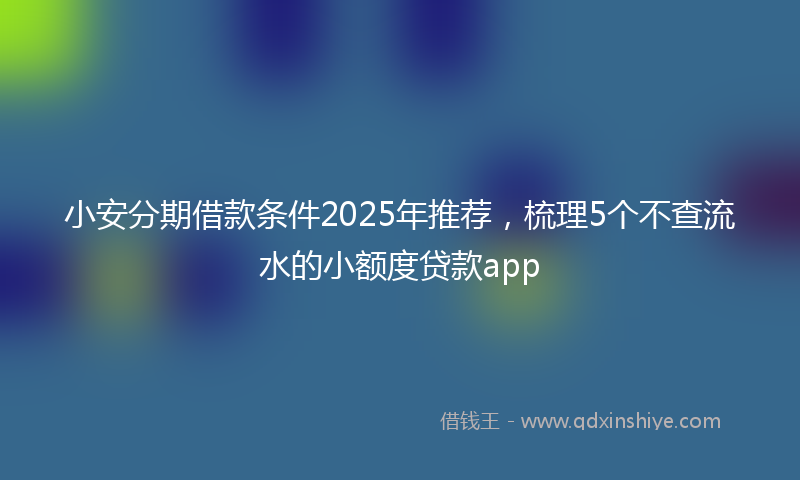 小安分期借款条件2025年推荐，梳理5个不查流水的小额度贷款app