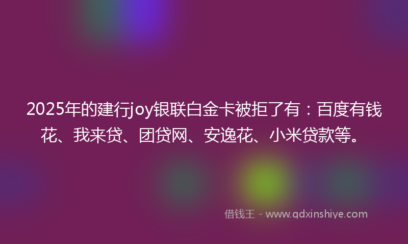 2025年的建行joy银联白金卡被拒了有：百度有钱花、我来贷、团贷网、安逸花、小米贷款等。