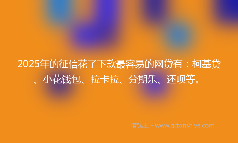 2025年的征信花了下款最容易的网贷有：柯基贷、小花钱包、拉卡拉、分期乐、还呗等。