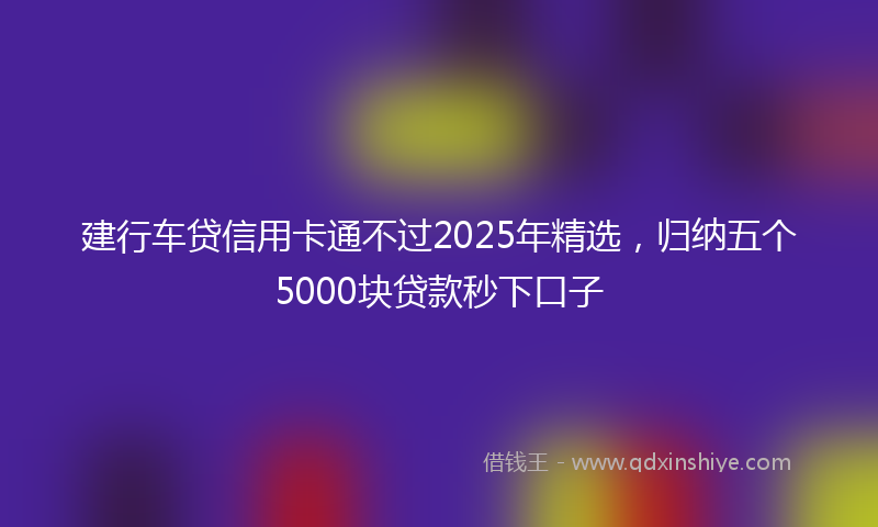 建行车贷信用卡通不过2025年精选，归纳五个5000块贷款秒下口子