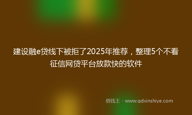建设融e贷线下被拒了2025年推荐，整理5个不看征信网贷平台放款快的软件