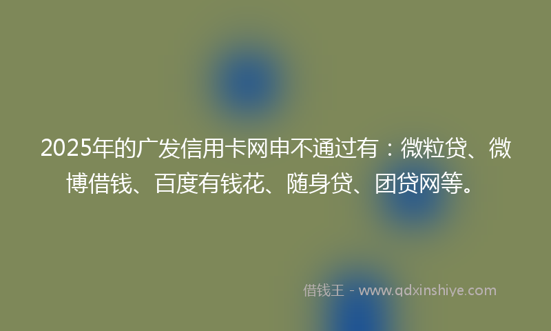 2025年的广发信用卡网申不通过有：微粒贷、微博借钱、百度有钱花、随身贷、团贷网等。