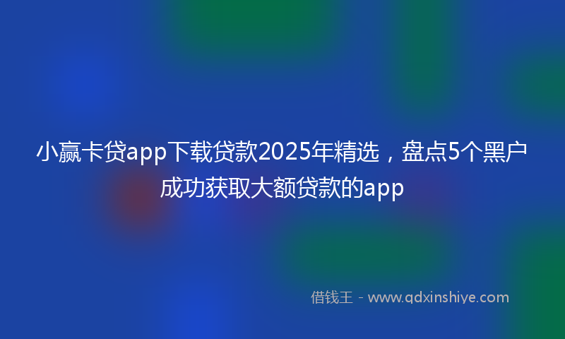 小赢卡贷app下载贷款2025年精选，盘点5个黑户成功获取大额贷款的app