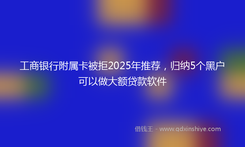 工商银行附属卡被拒2025年推荐，归纳5个黑户可以做大额贷款软件