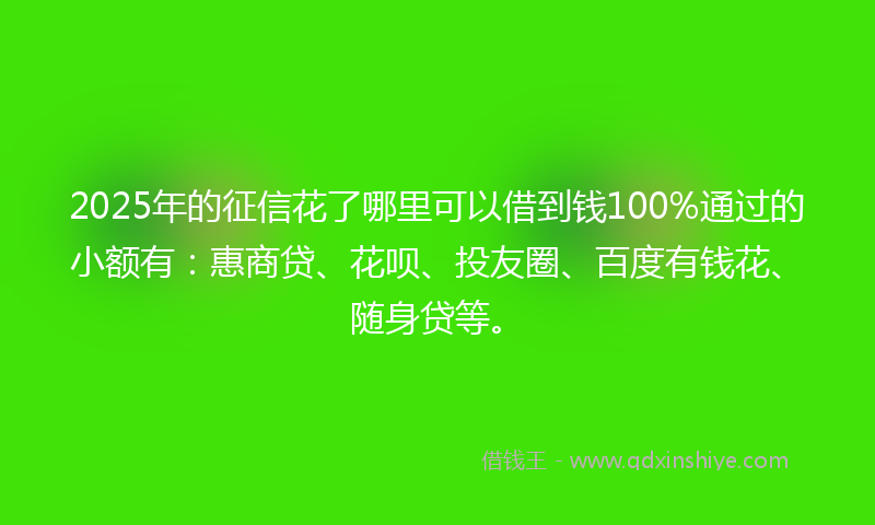 2025年的征信花了哪里可以借到钱100%通过的小额有：惠商贷、花呗、投友圈、百度有钱花、随身贷等。