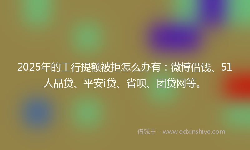 2025年的工行提额被拒怎么办有：微博借钱、51人品贷、平安i贷、省呗、团贷网等。