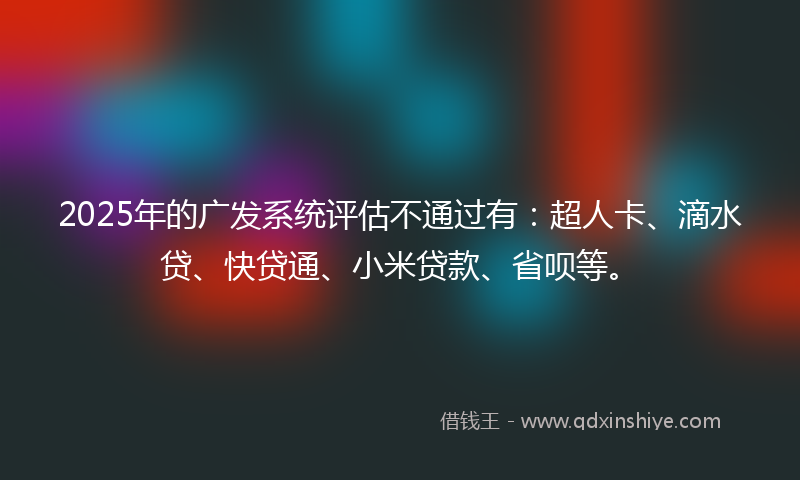 2025年的广发系统评估不通过有：超人卡、滴水贷、快贷通、小米贷款、省呗等。