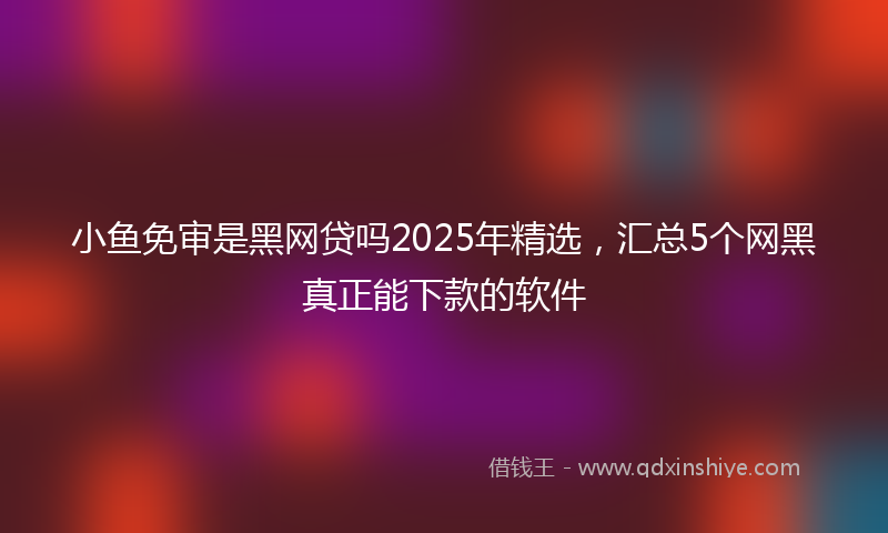 小鱼免审是黑网贷吗2025年精选，汇总5个网黑真正能下款的软件