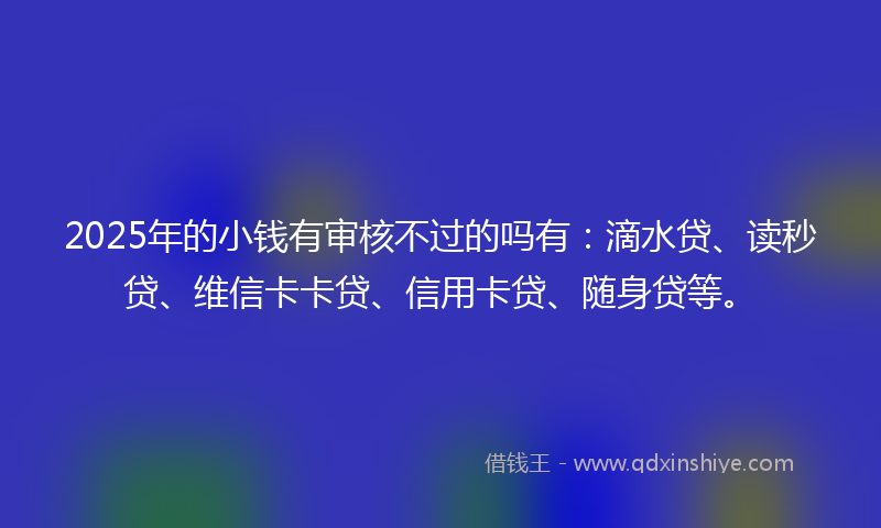 2025年的小钱有审核不过的吗有：滴水贷、读秒贷、维信卡卡贷、信用卡贷、随身贷等。
