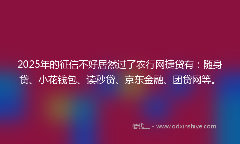 2025年的征信不好居然过了农行网捷贷有：随身贷、小花钱包、读秒贷、京东金融、团贷网等。