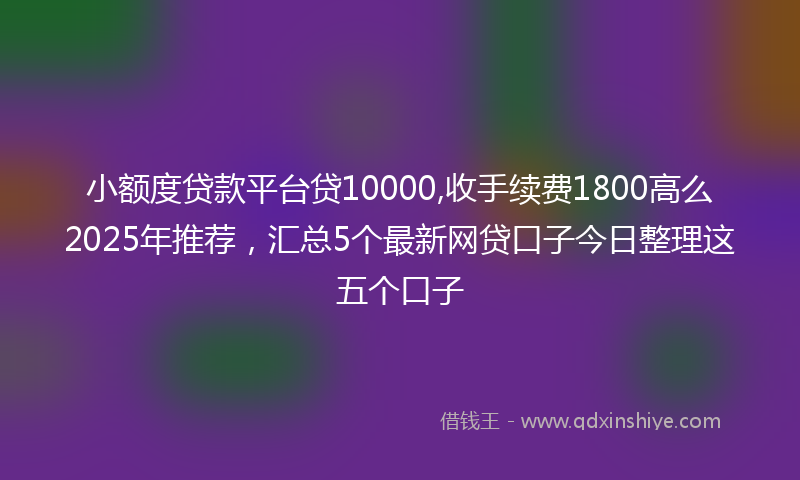 小额度贷款平台贷10000,收手续费1800高么2025年推荐，汇总5个最新网贷口子今日整理这五个口子