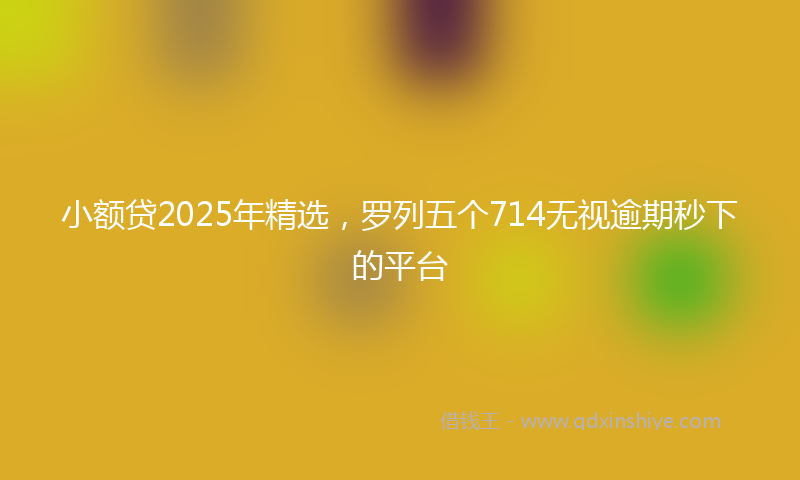 小额贷2025年精选，罗列五个714无视逾期秒下的平台