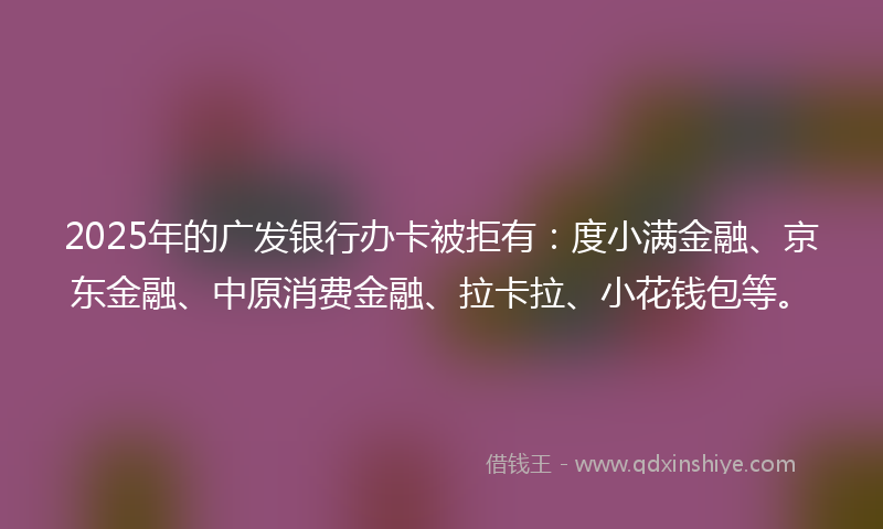 2025年的广发银行办卡被拒有：度小满金融、京东金融、中原消费金融、拉卡拉、小花钱包等。