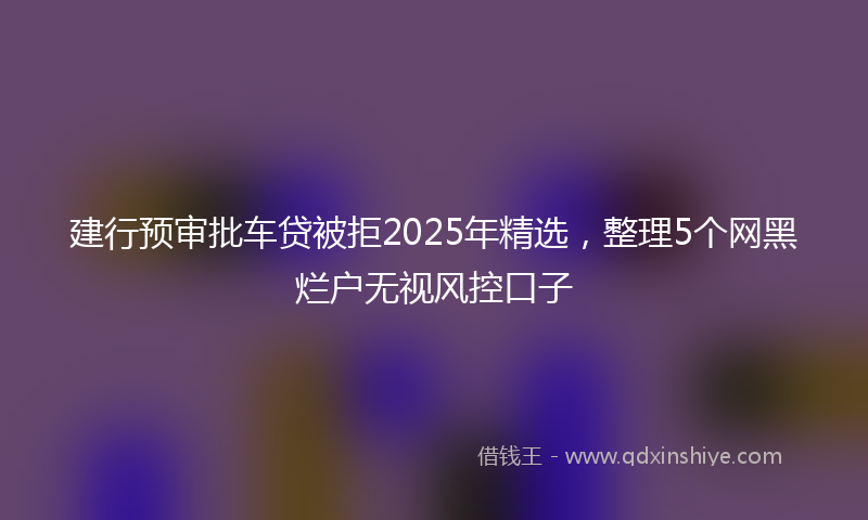 建行预审批车贷被拒2025年精选，整理5个网黑烂户无视风控口子