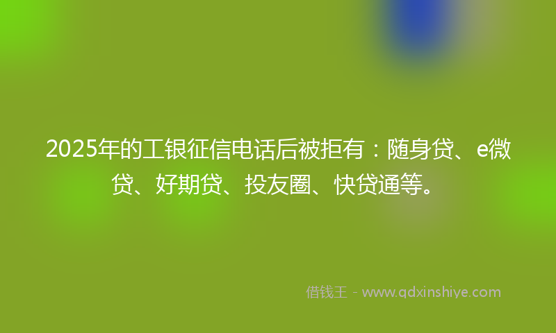 2025年的工银征信电话后被拒有：随身贷、e微贷、好期贷、投友圈、快贷通等。