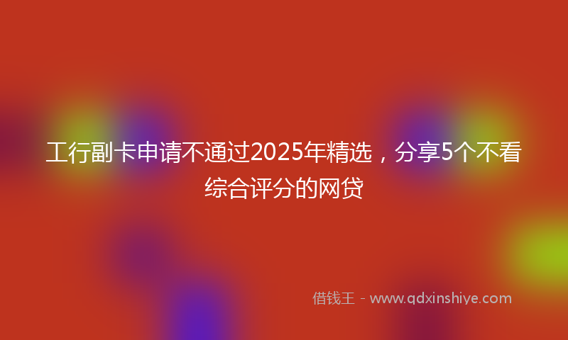 工行副卡申请不通过2025年精选，分享5个不看综合评分的网贷