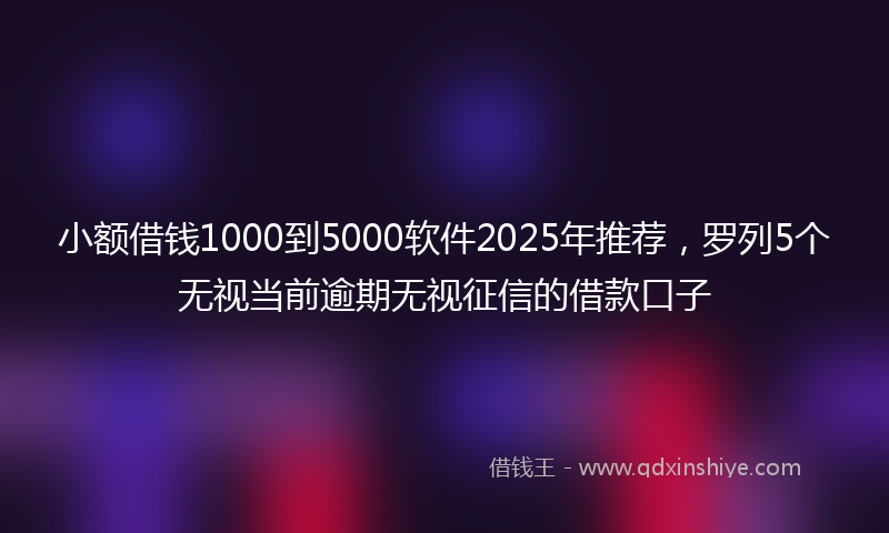 小额借钱1000到5000软件2025年推荐，罗列5个无视当前逾期无视征信的借款口子