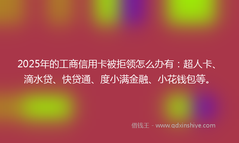 2025年的工商信用卡被拒领怎么办有：超人卡、滴水贷、快贷通、度小满金融、小花钱包等。