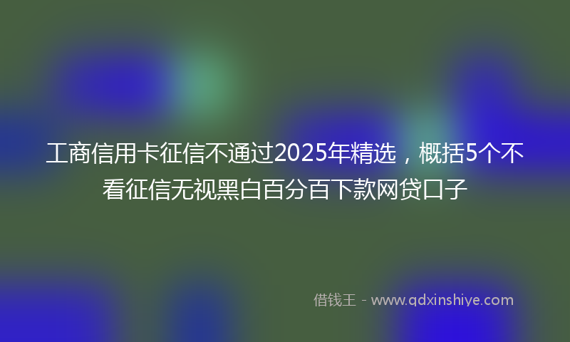 工商信用卡征信不通过2025年精选，概括5个不看征信无视黑白百分百下款网贷口子