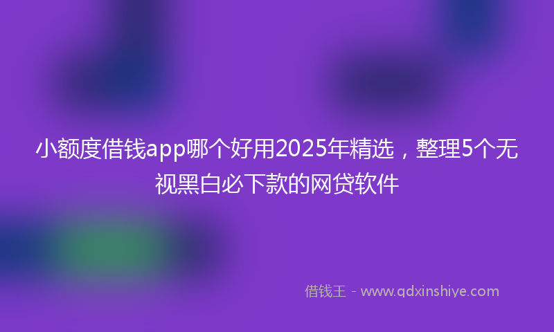小额度借钱app哪个好用2025年精选，整理5个无视黑白必下款的网贷软件