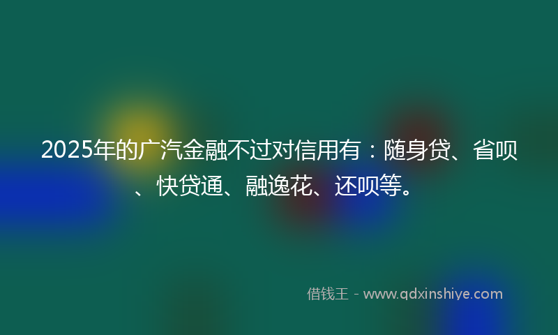 2025年的广汽金融不过对信用有：随身贷、省呗、快贷通、融逸花、还呗等。