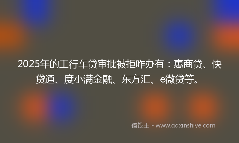2025年的工行车贷审批被拒咋办有：惠商贷、快贷通、度小满金融、东方汇、e微贷等。