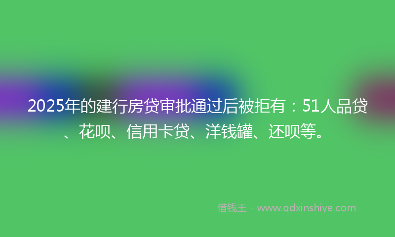 2025年的建行房贷审批通过后被拒有：51人品贷、花呗、信用卡贷、洋钱罐、还呗等。