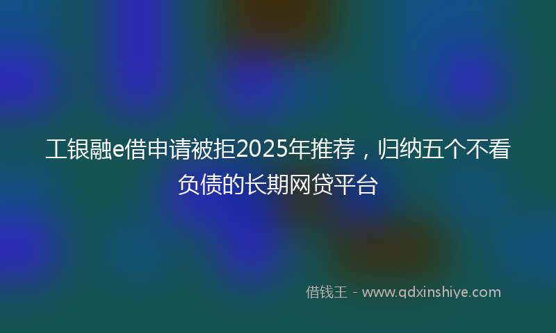 工银融e借申请被拒2025年推荐，归纳五个不看负债的长期网贷平台