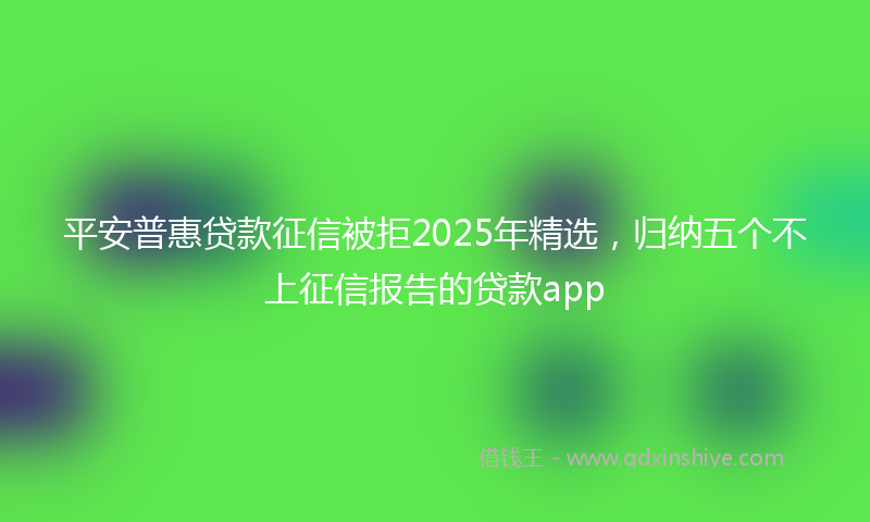 平安普惠贷款征信被拒2025年精选，归纳五个不上征信报告的贷款app