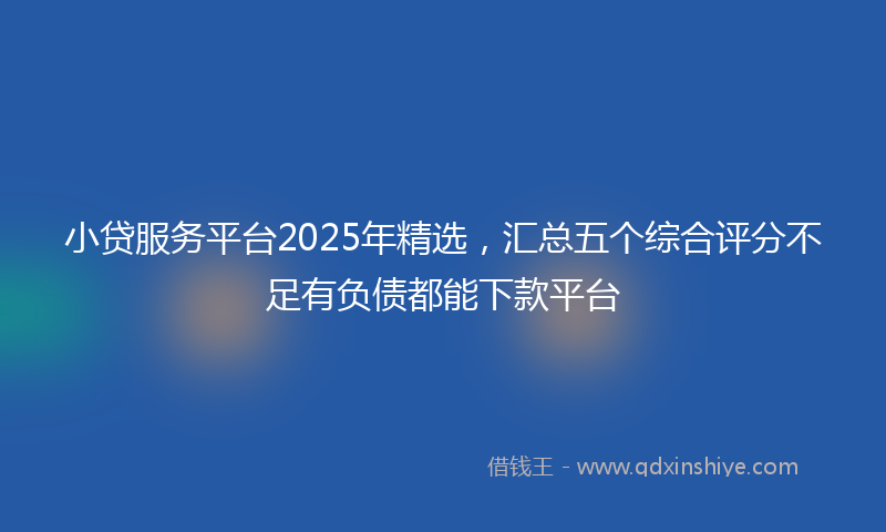 小贷服务平台2025年精选，汇总五个综合评分不足有负债都能下款平台