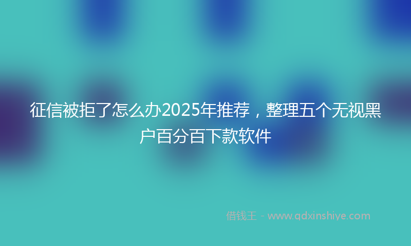 征信被拒了怎么办2025年推荐，整理五个无视黑户百分百下款软件