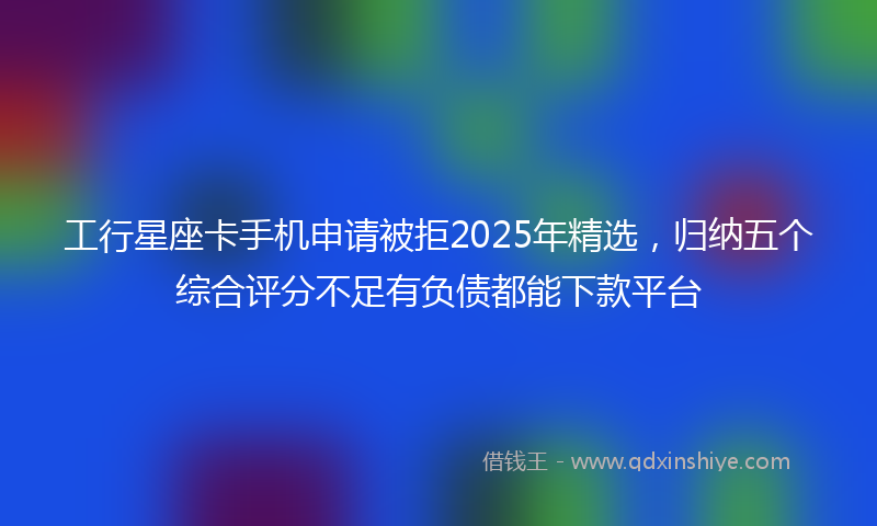 工行星座卡手机申请被拒2025年精选，归纳五个综合评分不足有负债都能下款平台