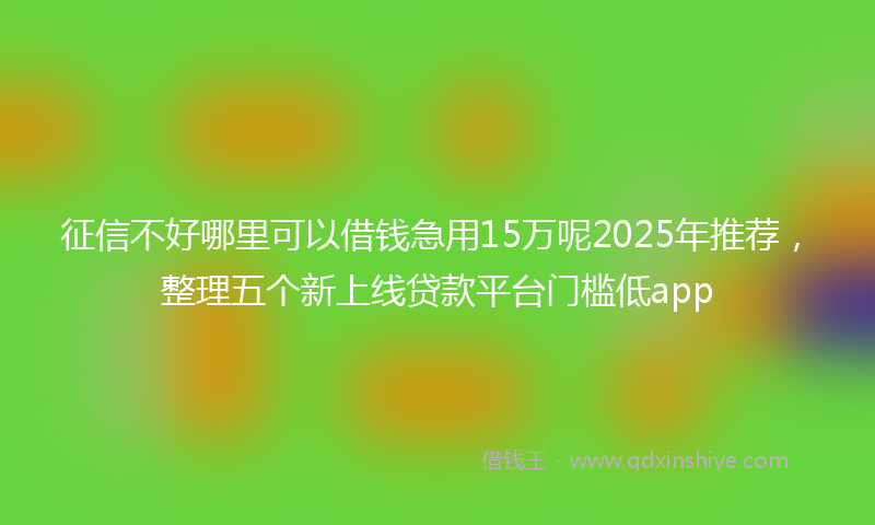 征信不好哪里可以借钱急用15万呢2025年推荐，整理五个新上线贷款平台门槛低app